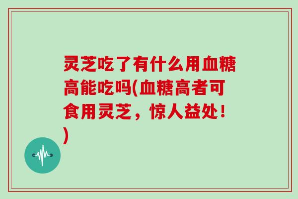 灵芝吃了有什么用血糖高能吃吗(血糖高者可食用灵芝，惊人益处！)