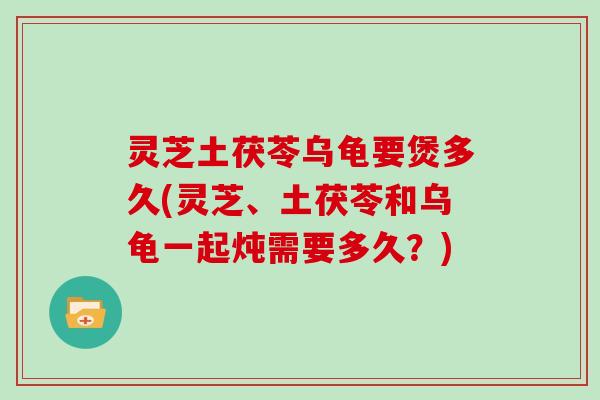 灵芝土茯苓乌龟要煲多久(灵芝、土茯苓和乌龟一起炖需要多久？)