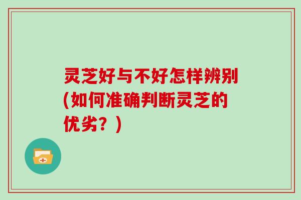 灵芝好与不好怎样辨别(如何准确判断灵芝的优劣？)
