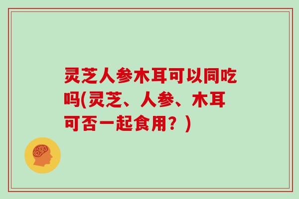 灵芝人参木耳可以同吃吗(灵芝、人参、木耳可否一起食用？)