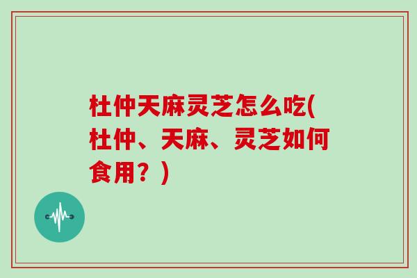 杜仲天麻灵芝怎么吃(杜仲、天麻、灵芝如何食用？)