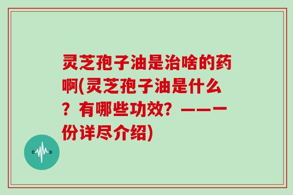 灵芝孢子油是治啥的药啊(灵芝孢子油是什么？有哪些功效？——一份详尽介绍)