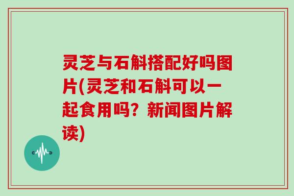 灵芝与石斛搭配好吗图片(灵芝和石斛可以一起食用吗？新闻图片解读)