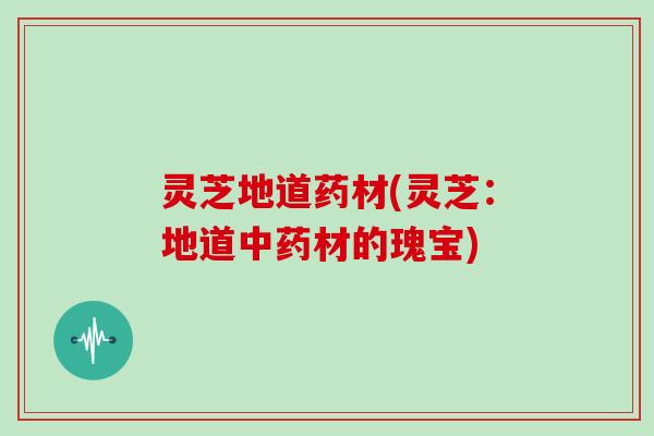 灵芝地道药材(灵芝：地道中药材的瑰宝)