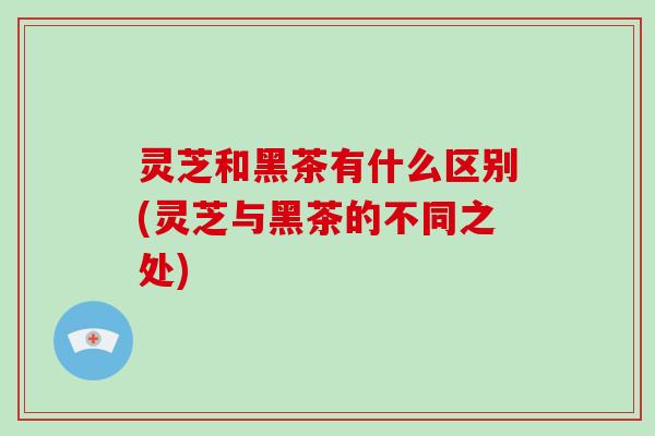 灵芝和黑茶有什么区别(灵芝与黑茶的不同之处)