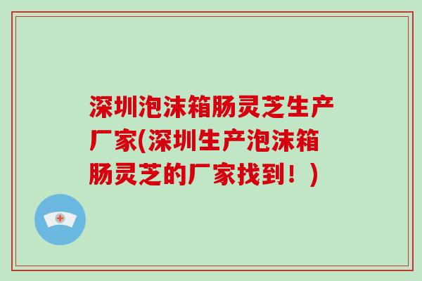 深圳泡沫箱肠灵芝生产厂家(深圳生产泡沫箱肠灵芝的厂家找到！)