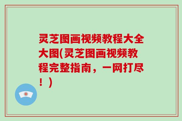 灵芝图画视频教程大全大图(灵芝图画视频教程完整指南，一网打尽！)