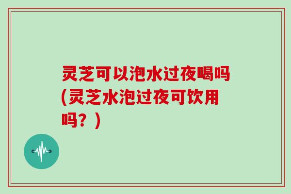 灵芝可以泡水过夜喝吗(灵芝水泡过夜可饮用吗？)