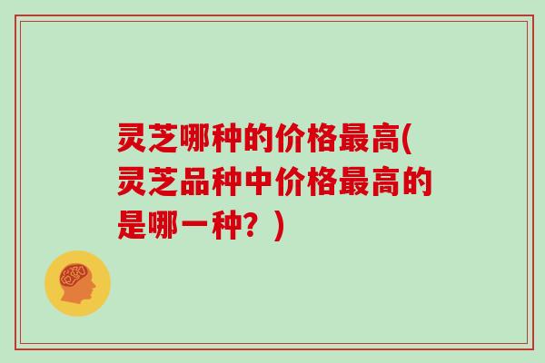 灵芝哪种的价格最高(灵芝品种中价格最高的是哪一种？)