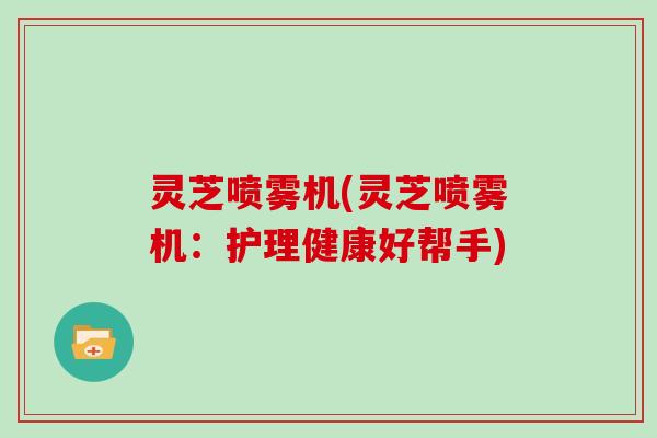 灵芝喷雾机(灵芝喷雾机：护理健康好帮手)