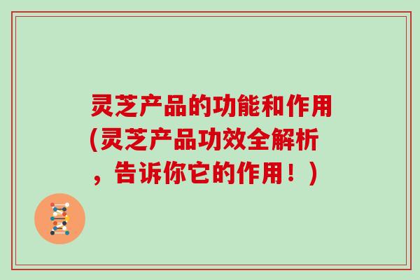 灵芝产品的功能和作用(灵芝产品功效全解析，告诉你它的作用！)