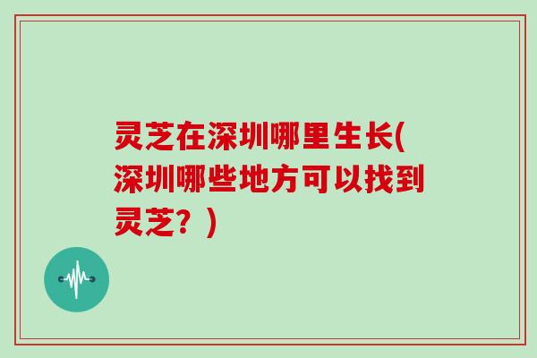 灵芝在深圳哪里生长(深圳哪些地方可以找到灵芝？)