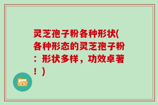 灵芝孢子粉各种形状(各种形态的灵芝孢子粉：形状多样，功效卓著！)