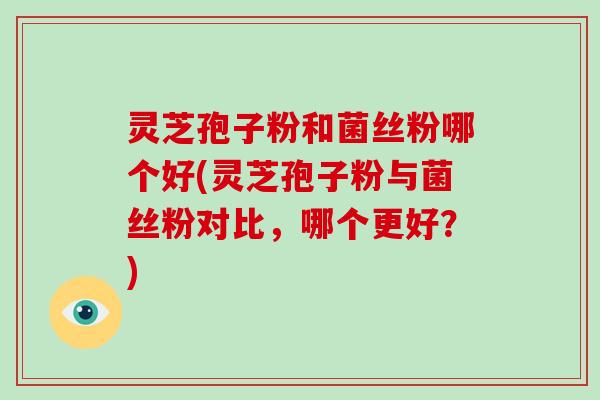 灵芝孢子粉和菌丝粉哪个好(灵芝孢子粉与菌丝粉对比，哪个更好？)