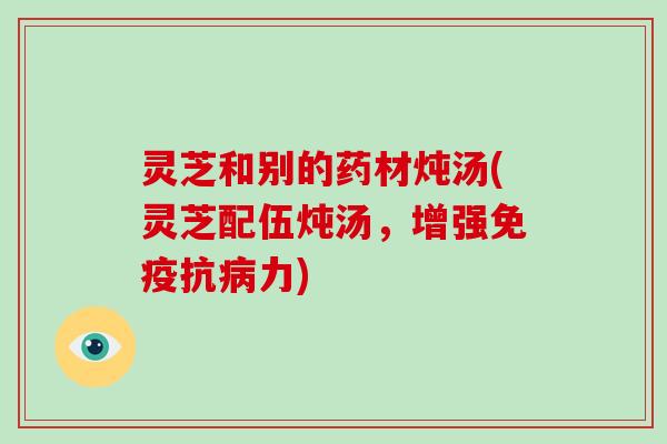 灵芝和别的药材炖汤(灵芝配伍炖汤，增强免疫抗病力)
