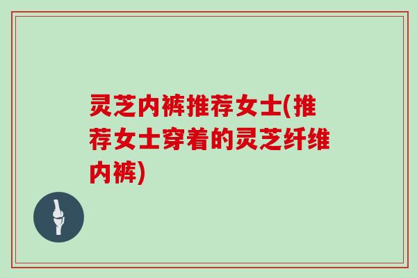 灵芝内裤推荐女士(推荐女士穿着的灵芝纤维内裤)