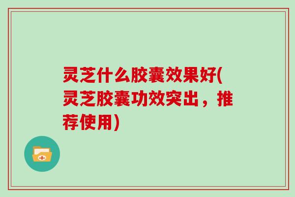 灵芝什么胶囊效果好(灵芝胶囊功效突出，推荐使用)