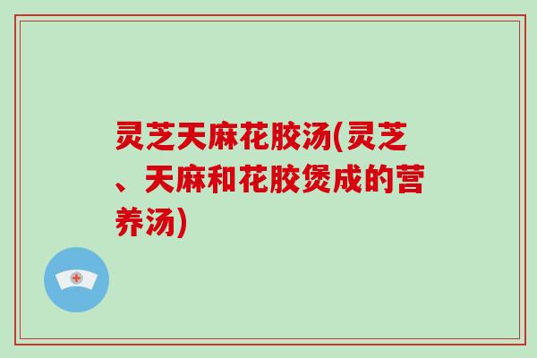 灵芝天麻花胶汤(灵芝、天麻和花胶煲成的营养汤)