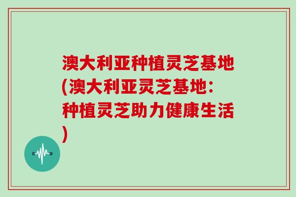 澳大利亚种植灵芝基地(澳大利亚灵芝基地：种植灵芝助力健康生活)-第1张图片-灵芝大师
