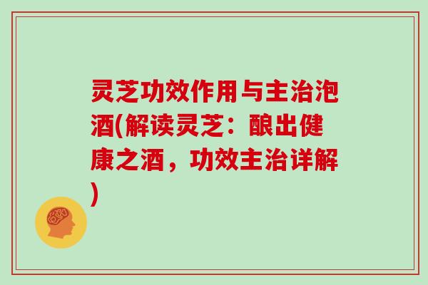 灵芝功效作用与主治泡酒(解读灵芝：酿出健康之酒，功效主治详解)