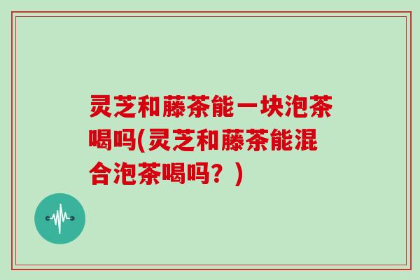 灵芝和藤茶能一块泡茶喝吗(灵芝和藤茶能混合泡茶喝吗?)-第1张图片-灵芝大师 灵芝和藤茶能一块泡茶喝吗(灵芝和藤茶能混合泡茶喝吗?)-第1张图片-灵芝大师