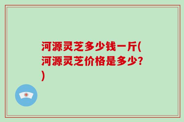 河源灵芝多少钱一斤(河源灵芝价格是多少？)