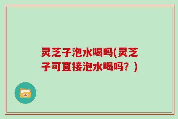 灵芝子泡水喝吗(灵芝子可直接泡水喝吗？)