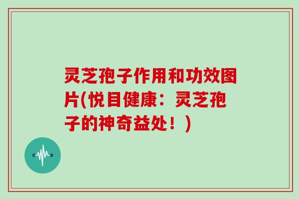 灵芝孢子作用和功效图片(悦目健康：灵芝孢子的神奇益处！)