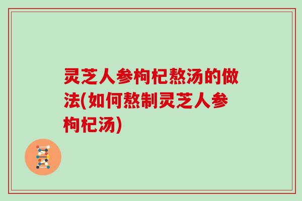 灵芝人参枸杞熬汤的做法(如何熬制灵芝人参枸杞汤)