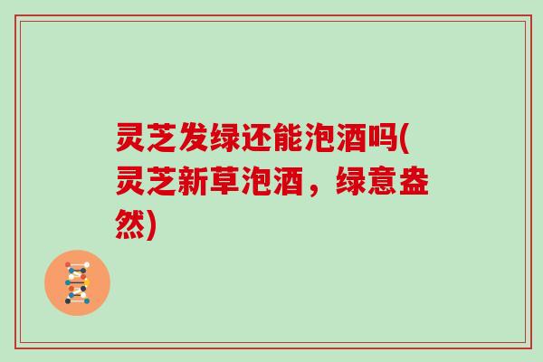 灵芝发绿还能泡酒吗(灵芝新草泡酒，绿意盎然)