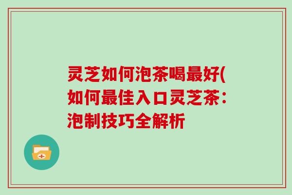 灵芝如何泡茶喝最好(如何最佳入口灵芝茶：泡制技巧全解析