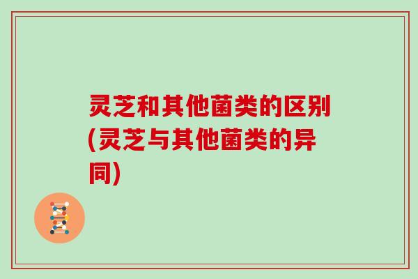 灵芝和其他菌类的区别(灵芝与其他菌类的异同)