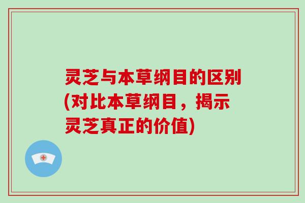 灵芝与本草纲目的区别(对比本草纲目，揭示灵芝真正的价值)