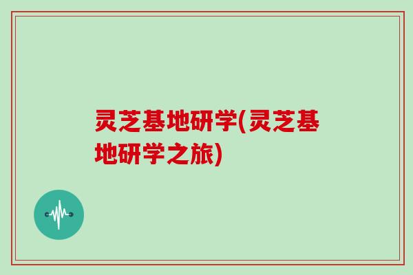灵芝基地研学(灵芝基地研学之旅)
