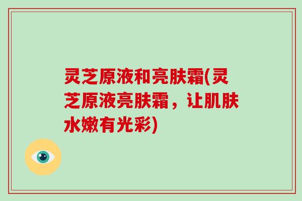 灵芝原液和亮肤霜(灵芝原液亮肤霜，让肌肤水嫩有光彩)
