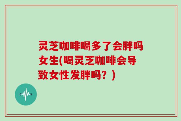 灵芝咖啡喝多了会胖吗女生(喝灵芝咖啡会导致女性发胖吗？)