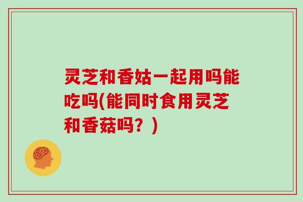 灵芝和香姑一起用吗能吃吗(能同时食用灵芝和香菇吗？)