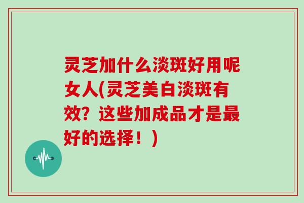 灵芝加什么淡斑好用呢女人(灵芝美白淡斑有效？这些加成品才是最好的选择！)