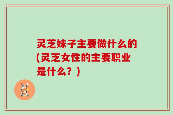 灵芝妹子主要做什么的(灵芝女性的主要职业是什么？)