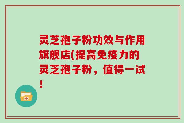 灵芝孢子粉功效与作用旗舰店(提高免疫力的灵芝孢子粉，值得一试！