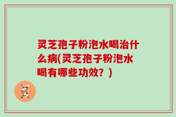 灵芝孢子粉泡水喝治什么病(灵芝孢子粉泡水喝有哪些功效？)