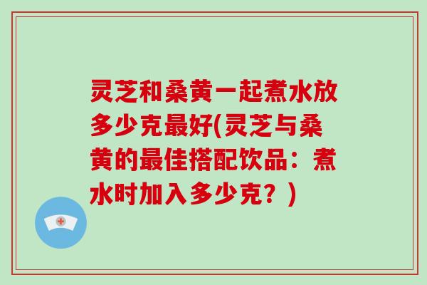 灵芝和桑黄一起煮水放多少克最好(灵芝与桑黄的最佳搭配饮品：煮水时加入多少克？)