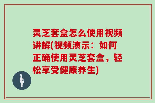 灵芝套盒怎么使用视频讲解(视频演示：如何正确使用灵芝套盒，轻松享受健康养生)