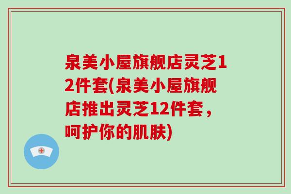 泉美小屋旗舰店灵芝12件套(泉美小屋旗舰店推出灵芝12件套，呵护你的肌肤)