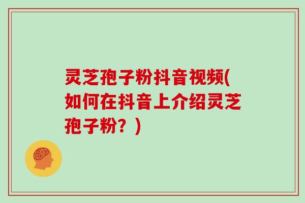 灵芝孢子粉抖音视频(如何在抖音上介绍灵芝孢子粉？)