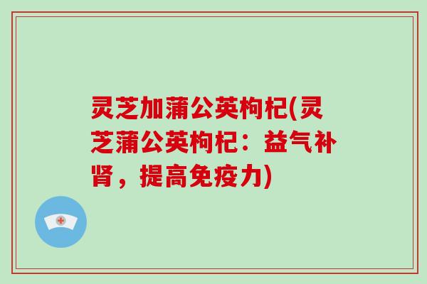 灵芝加蒲公英枸杞(灵芝蒲公英枸杞：益气补肾，提高免疫力)