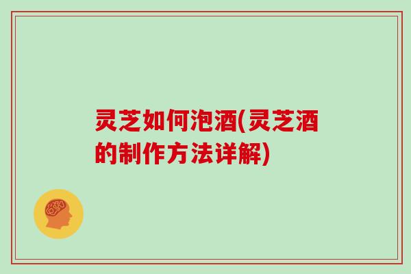 灵芝如何泡酒(灵芝酒的制作方法详解)