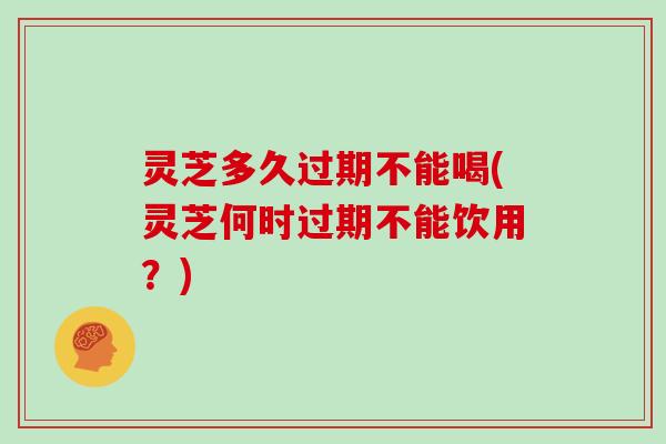 灵芝多久过期不能喝(灵芝何时过期不能饮用？)