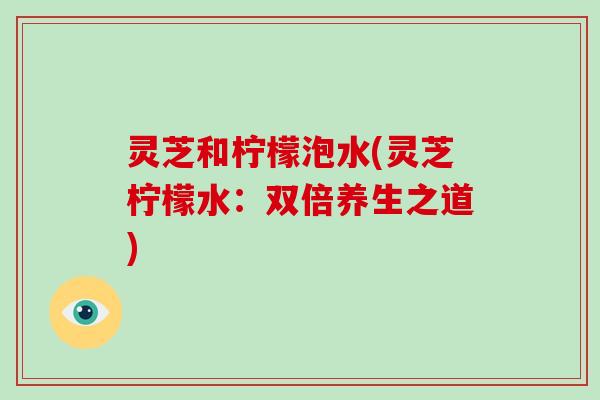 灵芝和柠檬泡水(灵芝柠檬水：双倍养生之道)