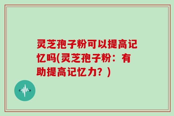 灵芝孢子粉可以提高记忆吗(灵芝孢子粉：有助提高记忆力？)